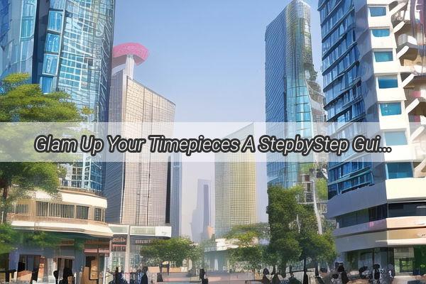 Glam Up Your Timepieces A StepbyStep Guide to Cleaning Your Guangzhou Bands